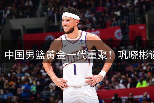 中国男篮黄金一代重聚！巩晓彬谈与胡卫东巴特尔重逢时刻