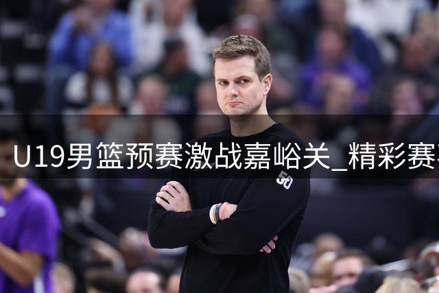 U19男篮预赛激战嘉峪关 精彩赛事全程回放震撼来袭